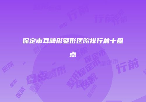 保定市耳畸形整形医院排行前十盘点