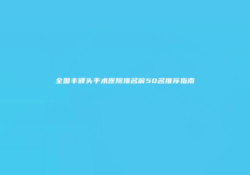全国丰额头手术医院排名前50名推荐指南