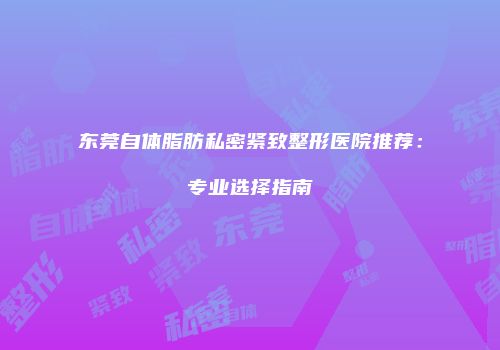 东莞自体脂肪私密紧致整形医院推荐：专业选择指南