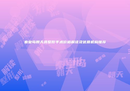 秦皇岛朝天鼻整形手术价格解读及优质机构推荐