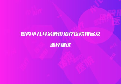 国内小儿耳朵畸形治疗医院排名及选择建议