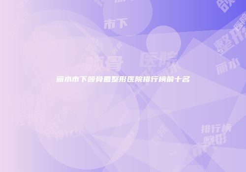 丽水市下颌骨圆整形医院排行榜前十名