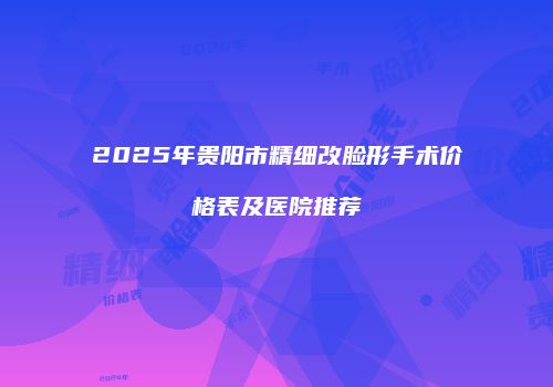 2025年贵阳市精细改脸形手术价格表及医院推荐