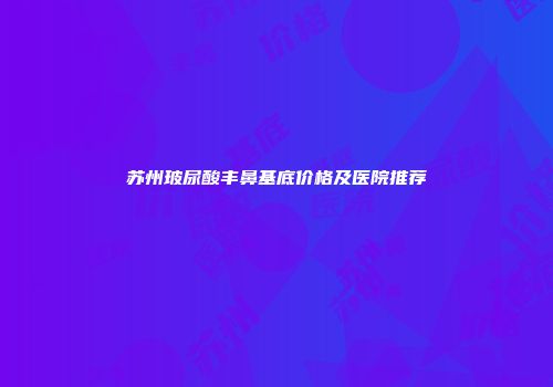 苏州玻尿酸丰鼻基底价格及医院推荐