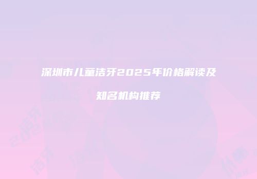 深圳市儿童洁牙2025年价格解读及知名机构推荐