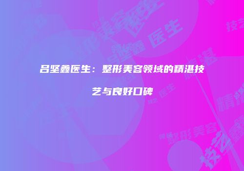 吕坚鑫医生：整形美容领域的精湛技艺与良好口碑