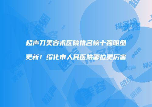超声刀美容术医院排名榜十强明细更新！绥化市人民医院哪位更厉害