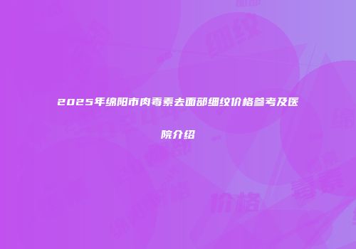 2025年绵阳市肉毒素去面部细纹价格参考及医院介绍
