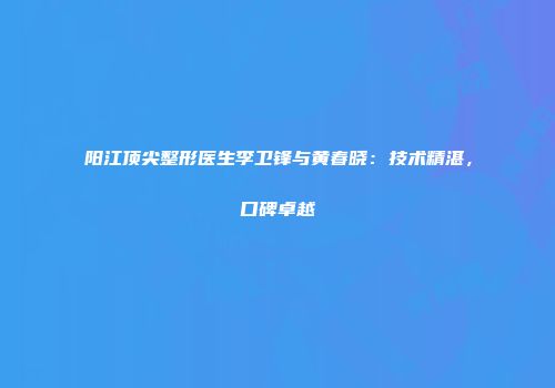 阳江顶尖整形医生李卫锋与黄春晓：技术精湛，口碑卓越