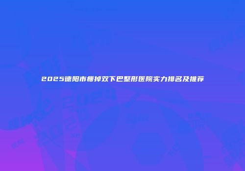 2025德阳市瘦掉双下巴整形医院实力排名及推荐