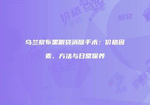 乌兰察布黑眼袋消除手术：价格因素、方法与日常保养