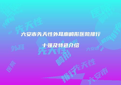 六安市先天性外耳廓畸形医院排行十强及特色介绍