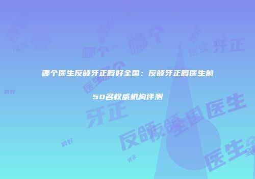 哪个医生反颌牙正畸好全国：反颌牙正畸医生前50名权威机构评测