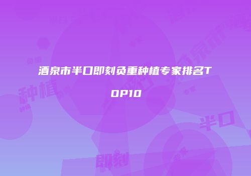 酒泉市半口即刻负重种植专家排名TOP10