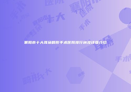 襄阳市十大耳朵畸形手术医院排行榜及详细介绍