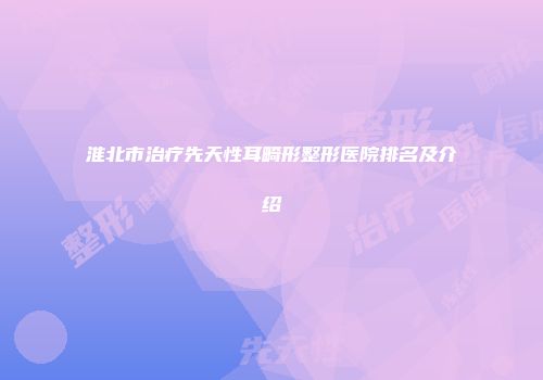 淮北市治疗先天性耳畸形整形医院排名及介绍