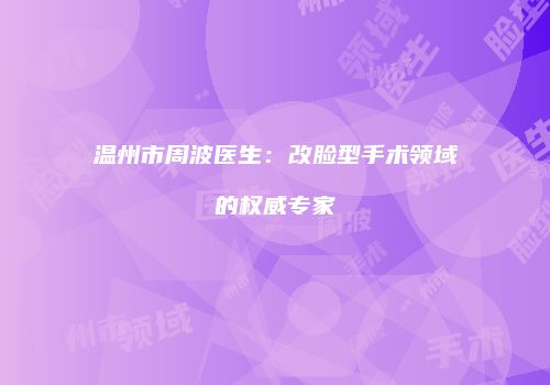 温州市周波医生：改脸型手术领域的权威专家