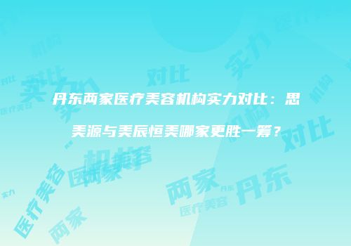丹东两家医疗美容机构实力对比：思美源与美辰恒美哪家更胜一筹？