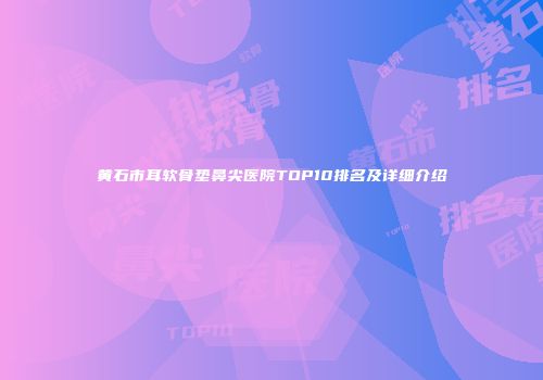 黄石市耳软骨垫鼻尖医院TOP10排名及详细介绍
