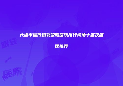 大连市遗传眼袋吸脂医院排行榜前十名及名医推荐