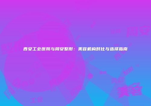 西安工会医院与周安整形：美容机构对比与选择指南