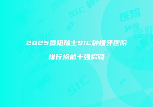 2025贵阳瑞士SIC种植牙医院排行榜前十强揭晓