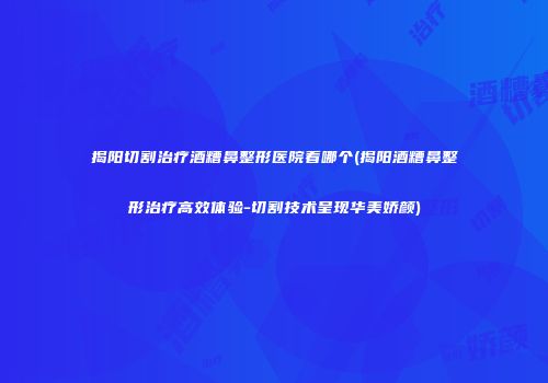 揭阳切割治疗酒糟鼻整形医院看哪个(揭阳酒糟鼻整形治疗高效体验-切割技术呈现华美娇颜)