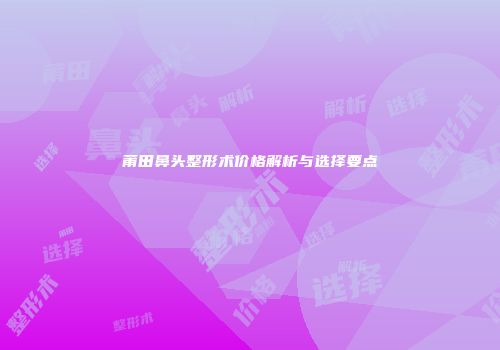 莆田鼻头整形术价格解析与选择要点