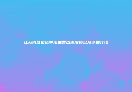 江苏省低位近中阻生智齿医院排名及详细介绍