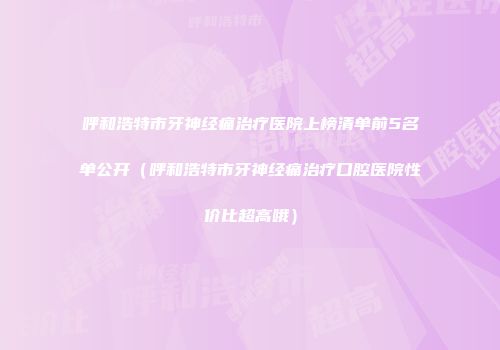 呼和浩特市牙神经痛治疗医院上榜清单前5名单公开（呼和浩特市牙神经痛治疗口腔医院性价比超高哦）