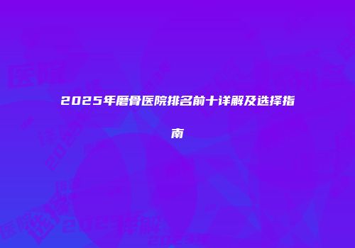 2025年磨骨医院排名前十详解及选择指南
