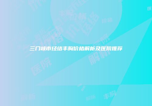 三门峡市经络丰胸价格解析及医院推荐