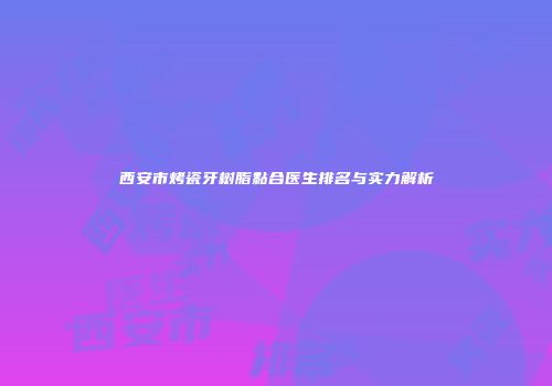 西安市烤瓷牙树脂黏合医生排名与实力解析