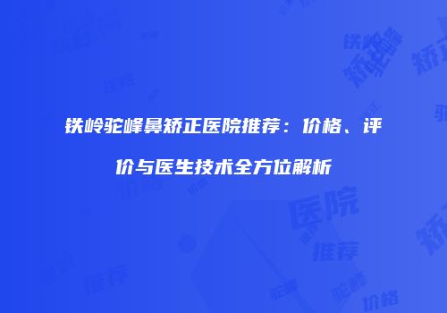 铁岭驼峰鼻矫正医院推荐：价格、评价与医生技术全方位解析