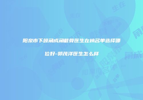 阳泉市下颌角成角截骨医生在榜名单选择哪位好-郭茂洋医生怎么样
