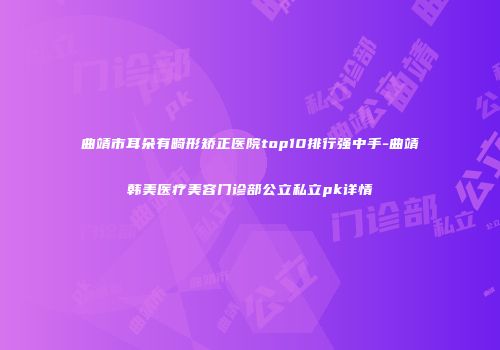 曲靖市耳朵有畸形矫正医院top10排行强中手-曲靖韩美医疗美容门诊部公立私立pk详情