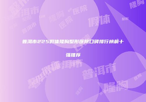 普洱市225假体隆胸整形医院口碑排行榜前十强推荐