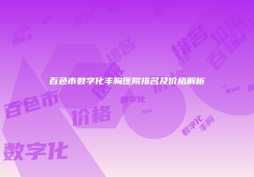 百色市数字化丰胸医院排名及价格解析