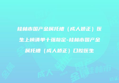 桂林市国产金属托槽（成人矫正）医生上榜清单十强敲定-桂林市国产金属托槽（成人矫正）口腔医生