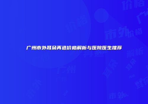 广州市外耳朵再造价格解析与医院医生推荐