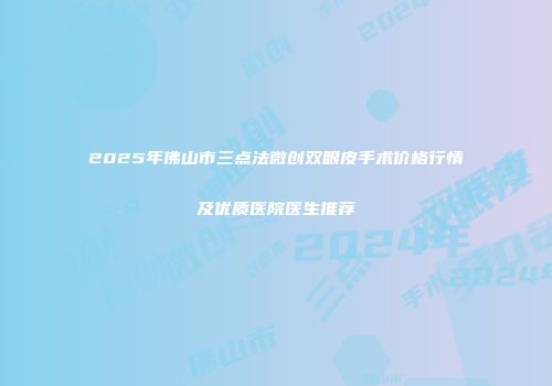 2025年佛山市三点法微创双眼皮手术价格行情及优质医院医生推荐
