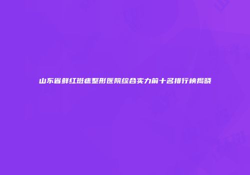 山东省鲜红斑痣整形医院综合实力前十名排行榜揭晓