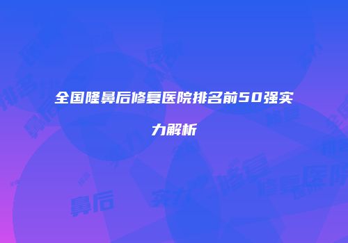 全国隆鼻后修复医院排名前50强实力解析