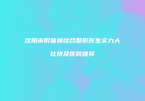 沈阳市假体鼻综合整形医生实力大比拼及医院推荐
