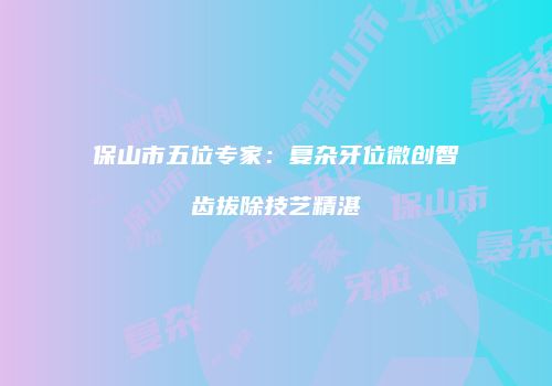 保山市五位专家：复杂牙位微创智齿拔除技艺精湛