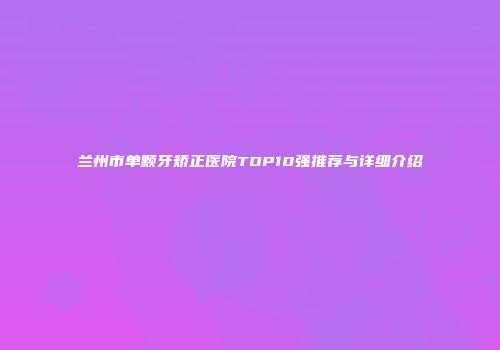 兰州市单颗牙矫正医院TOP10强推荐与详细介绍