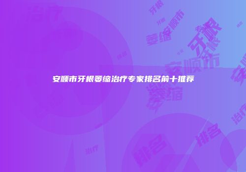 安顺市牙根萎缩治疗专家排名前十推荐