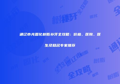 通辽市光固化树脂补牙全攻略：价格、医院、医生及知名专家推荐