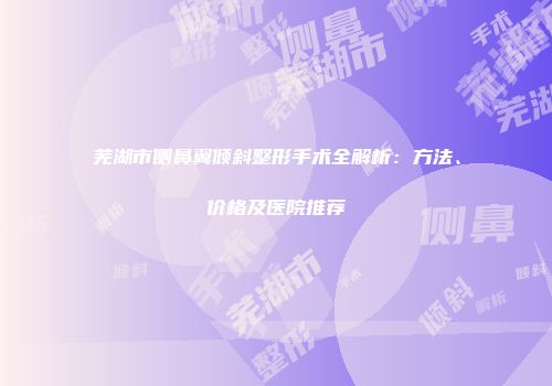 芜湖市侧鼻翼倾斜整形手术全解析：方法、价格及医院推荐
