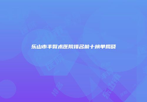 乐山市丰臀术医院排名前十榜单揭晓